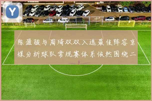 陈盈骏与周琦双双入选最佳阵容京媒分析球队常规赛体系依然围绕二人运转
