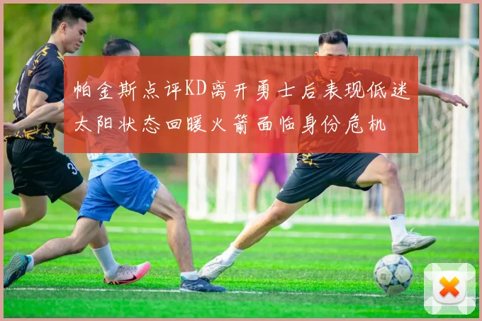 帕金斯点评KD离开勇士后表现低迷太阳状态回暖火箭面临身份危机