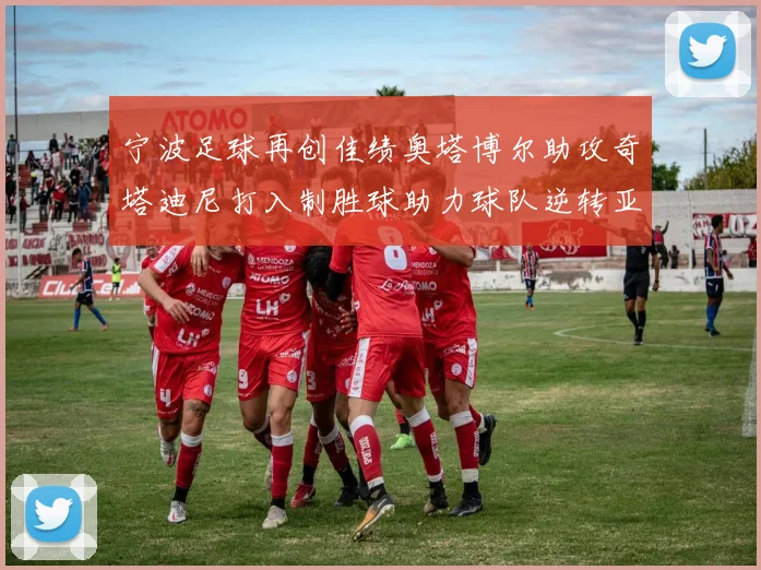 宁波足球再创佳绩奥塔博尔助攻奇塔迪尼打入制胜球助力球队逆转亚泰