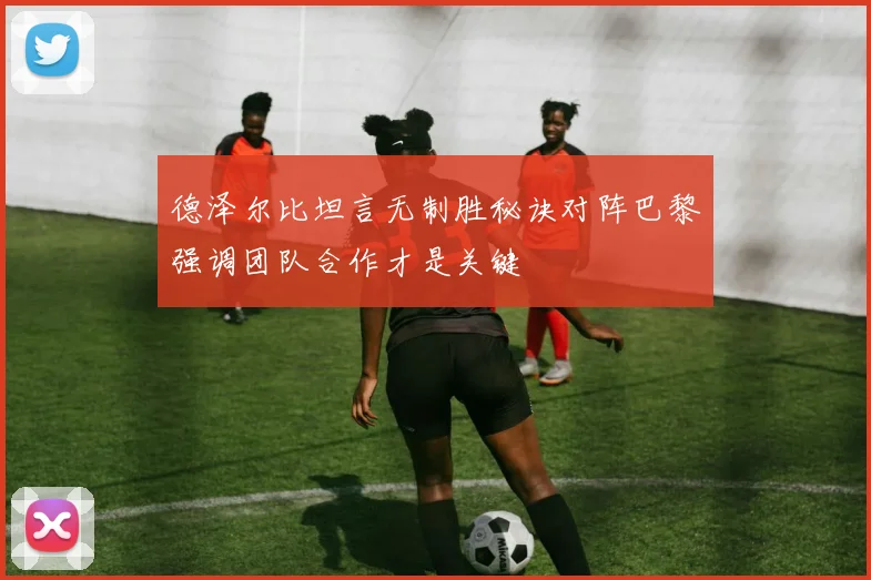 德泽尔比坦言无制胜秘诀对阵巴黎强调团队合作才是关键