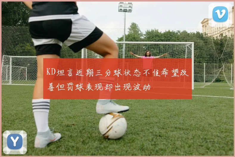 KD坦言近期三分球状态不佳希望改善但罚球表现却出现波动