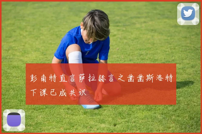 彭南特直言萨拉赫言之凿凿斯洛特下课已成共识