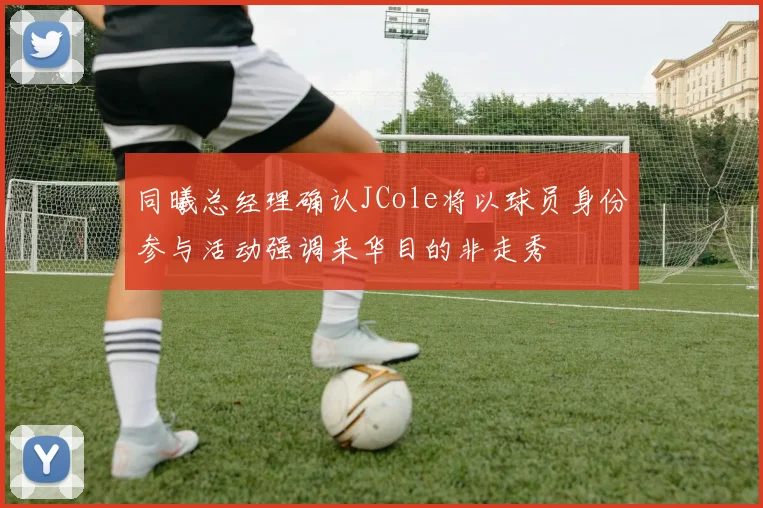 同曦总经理确认JCole将以球员身份参与活动强调来华目的非走秀