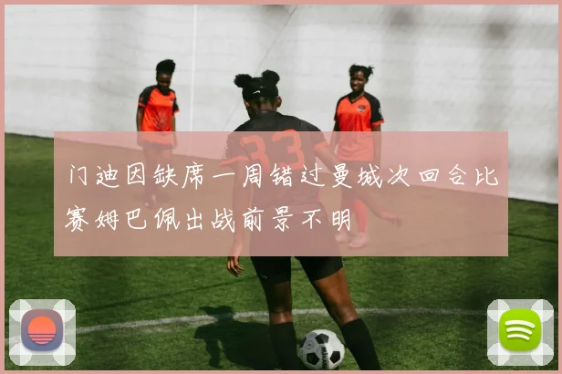 门迪因缺席一周错过曼城次回合比赛姆巴佩出战前景不明