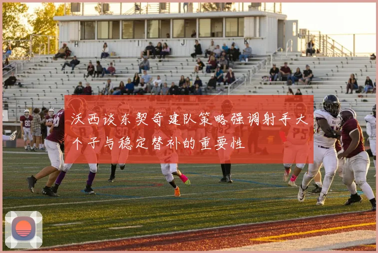 沃西谈东契奇建队策略强调射手大个子与稳定替补的重要性