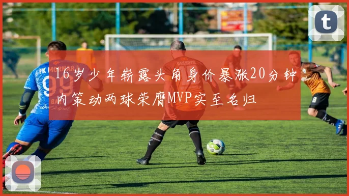 16岁少年崭露头角身价暴涨20分钟内策动两球荣膺MVP实至名归