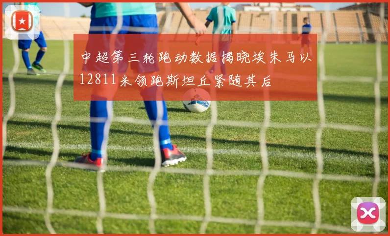 中超第三轮跑动数据揭晓埃朱马以12811米领跑斯坦丘紧随其后