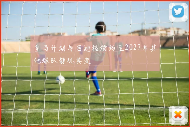 皇马计划与吕迪格续约至2027年其他球队静观其变