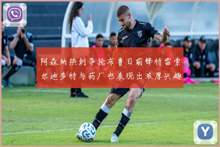 阿森纳热刺争抢布鲁日前锋特雷索尔迪多特与药厂也表现出浓厚兴趣