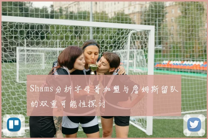 Shams分析字母哥加盟与詹姆斯留队的双重可能性探讨