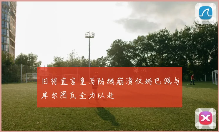 旧将直言皇马防线崩溃仅姆巴佩与库尔图瓦全力以赴