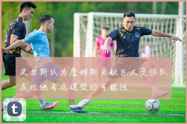 皮尔斯认为詹姆斯贡献巨大受伤队友让他考虑退役的可能性