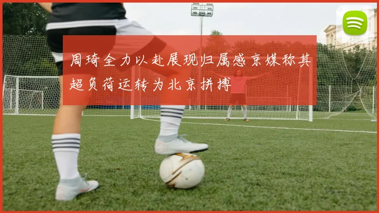 周琦全力以赴展现归属感京媒称其超负荷运转为北京拼搏