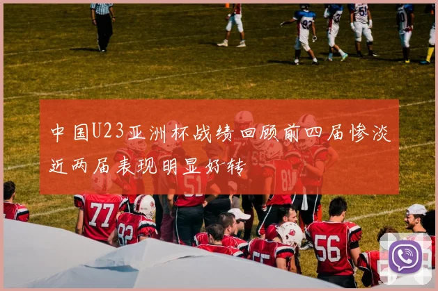 中国U23亚洲杯战绩回顾前四届惨淡近两届表现明显好转
