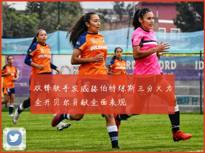 双锋联手发威赫伯特琼斯三分火力全开贝尔贡献全面表现