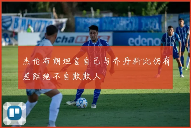 杰伦布朗坦言自己与乔丹科比仍有差距绝不自欺欺人