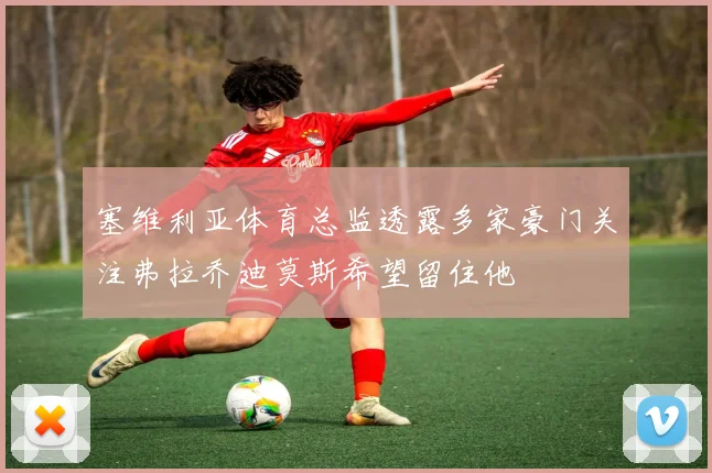 塞维利亚体育总监透露多家豪门关注弗拉乔迪莫斯希望留住他