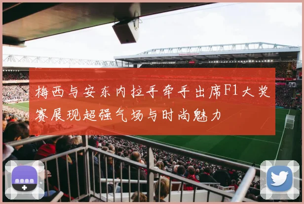 梅西与安东内拉手牵手出席F1大奖赛展现超强气场与时尚魅力