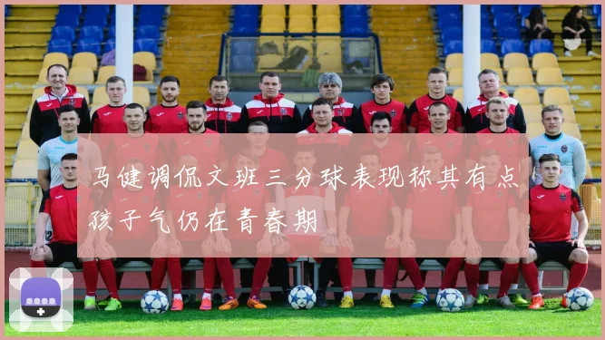 马健调侃文班三分球表现称其有点孩子气仍在青春期