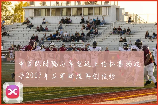 中国队时隔七年重返土伦杯赛场追寻2007年亚军辉煌再创佳绩