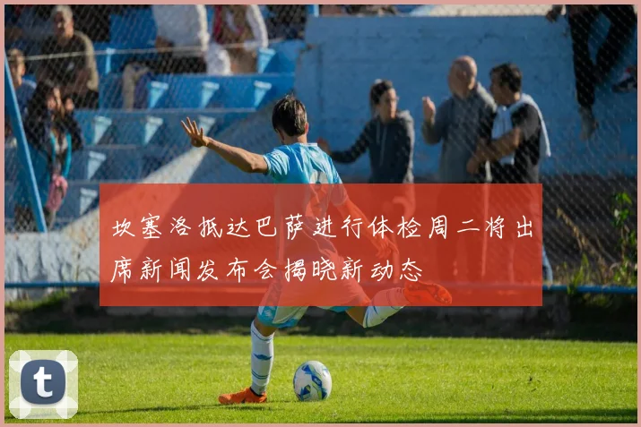 坎塞洛抵达巴萨进行体检周二将出席新闻发布会揭晓新动态