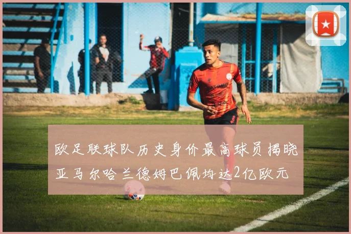 欧足联球队历史身价最高球员揭晓亚马尔哈兰德姆巴佩均达2亿欧元