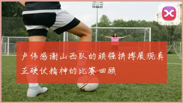 卢伟感谢山西队的顽强拼搏展现真正硬仗精神的比赛回顾