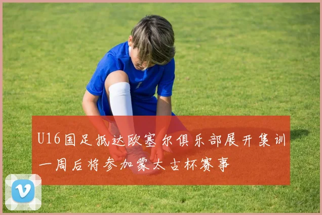 U16国足抵达欧塞尔俱乐部展开集训一周后将参加蒙太古杯赛事