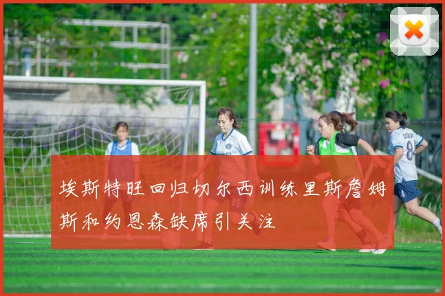 埃斯特旺回归切尔西训练里斯詹姆斯和约恩森缺席引关注