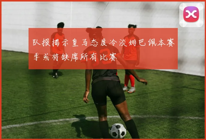 队报揭示皇马态度冷淡姆巴佩本赛季或将缺席所有比赛