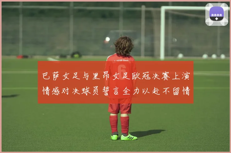 巴萨女足与里昂女足欧冠决赛上演情感对决球员誓言全力以赴不留情面