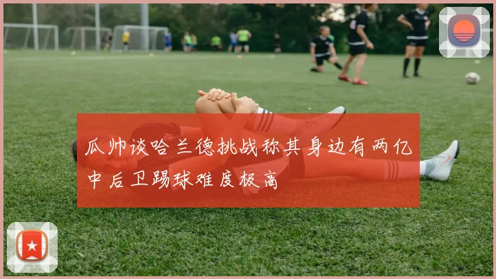 瓜帅谈哈兰德挑战称其身边有两亿中后卫踢球难度极高