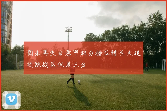 国米再失分意甲积分榜亚特兰大追赶欧战区仅差三分