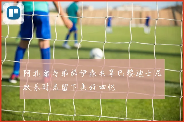 阿扎尔与弟弟伊森共享巴黎迪士尼欢乐时光留下美好回忆