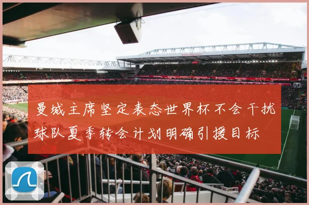 曼城主席坚定表态世界杯不会干扰球队夏季转会计划明确引援目标