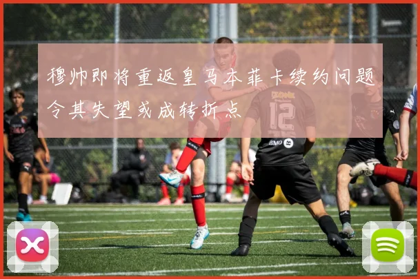 穆帅即将重返皇马本菲卡续约问题令其失望或成转折点