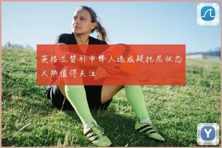 英格兰替补中锋人选成疑托尼状态火热值得关注