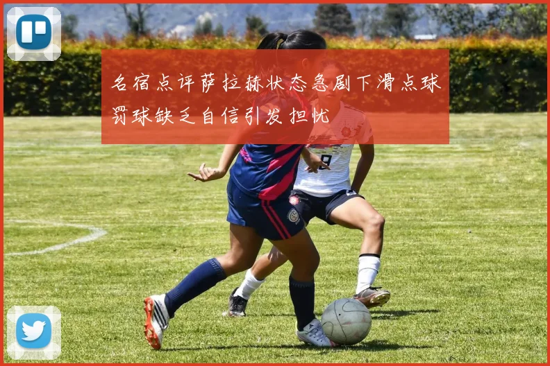 名宿点评萨拉赫状态急剧下滑点球罚球缺乏自信引发担忧