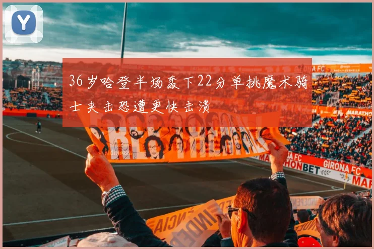 36岁哈登半场轰下22分单挑魔术骑士夹击恐遭更快击溃