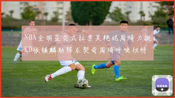 NBA全明星花式拉票吴艳妮周琦力挺KD张镇麟助阵东契奇周琦呼唤切特共襄盛举